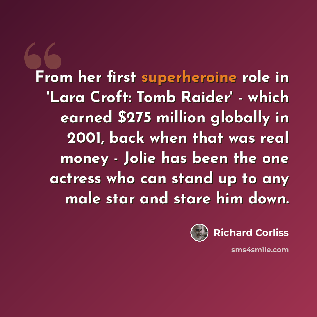 “From her first superheroine role in 'Lara Croft: Tomb Raider' - which earned $275 million globally in 2001, back when that was real money - Jolie has been the one actress who can stand up to any male star and stare him down.” quote by Richard Corliss