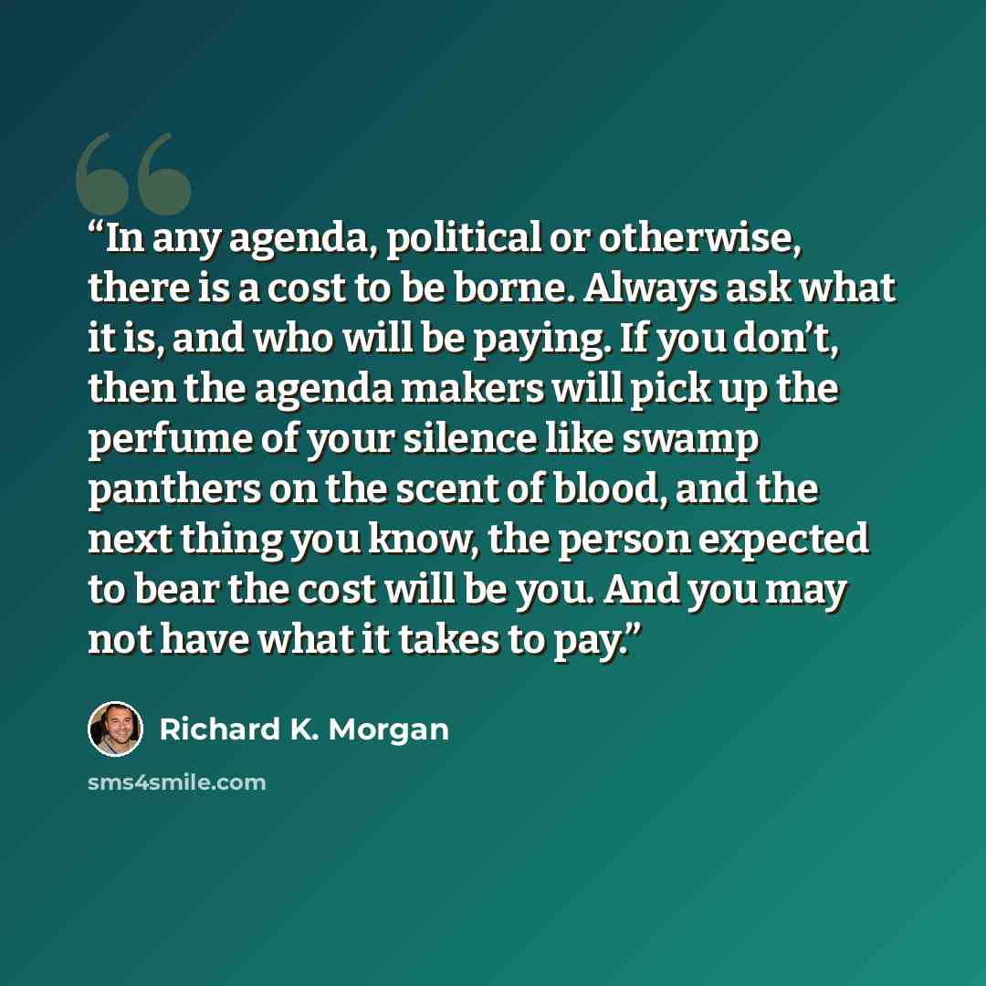 “In any agenda, political or otherwise, there is a cost to be borne. Always ask what it is, and who will be paying. If you don’t, then the agenda makers will pick up the perfume of your silence like swamp panthers on the scent of blood, and the next thing you know, the person expected to bear the…” quote by Richard K. Morgan