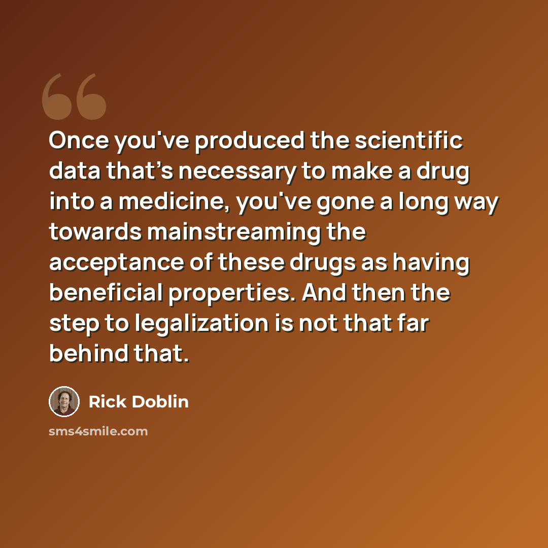 “Once you've produced the scientific data that's necessary to make a drug into a medicine, you've gone a long way towards mainstreaming the acceptance of these drugs as having beneficial properties. And then the step to legalization is not that far behind that.” quote by Rick Doblin