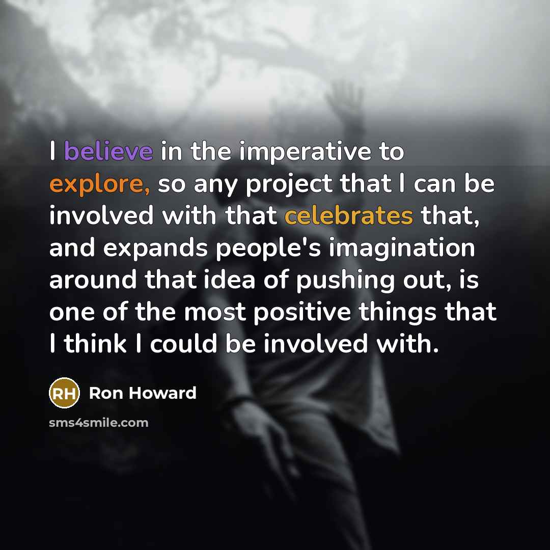 “I believe in the imperative to explore, so any project that I can be involved with that celebrates that, and expands people's imagination around that idea of pushing out, is one of the most positive things that I think I could be involved with.” quote by Ron Howard