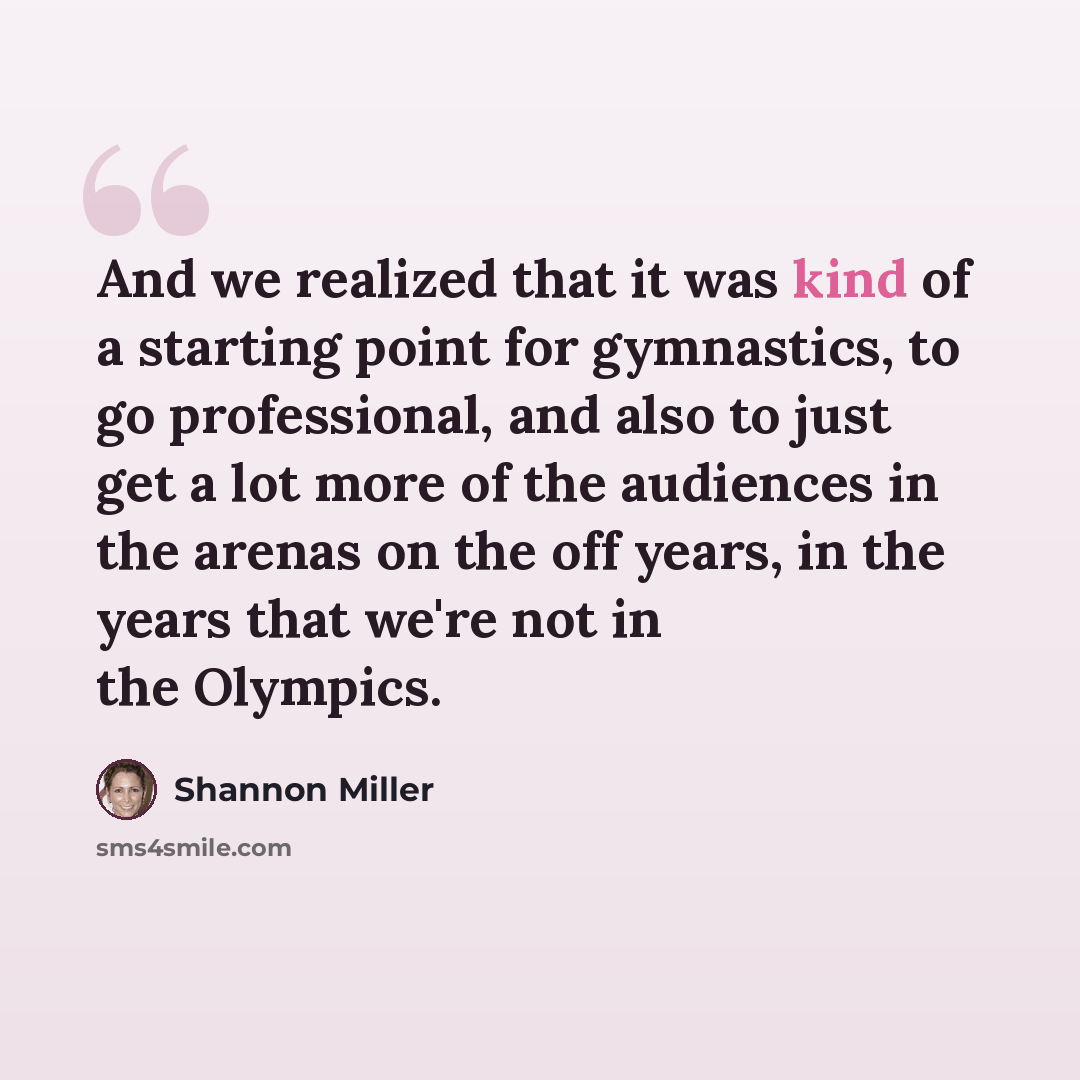 “And we realized that it was kind of a starting point for gymnastics, to go professional, and also to just get a lot more of the audiences in the arenas on the off years, in the years that we're not in the Olympics.” quote by Shannon Miller