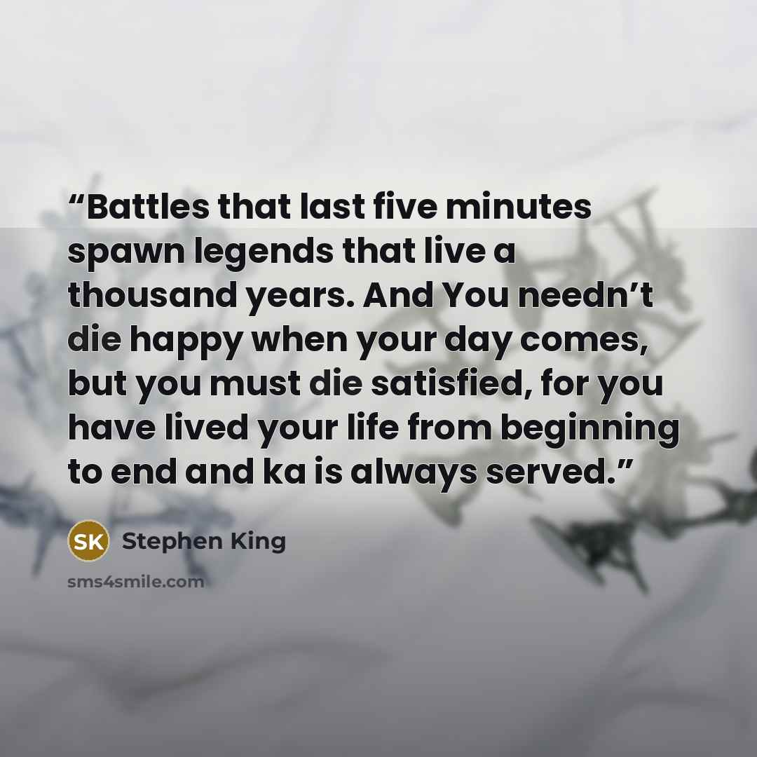 “Battles that last five minutes spawn legends that live a thousand years. And You needn’t die happy when your day comes, but you must die satisfied, for you have lived your life from beginning to end and ka is always served.” quote by Stephen King