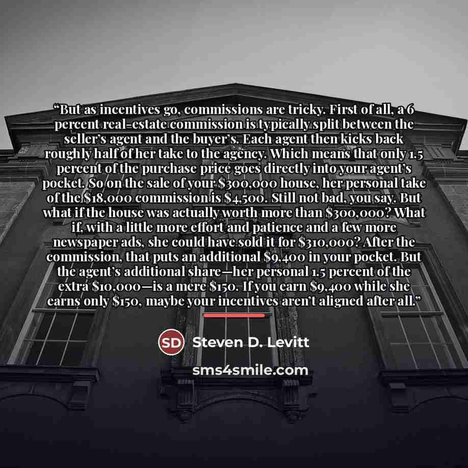 “But as incentives go, commissions are tricky. First of all, a 6 percent real-estate commission is typically split between the seller’s agent and the buyer’s. Each agent then kicks back roughly half of her take to the agency. Which means that only 1.5 percent of the purchase price goes directly…” quote by Steven D. Levitt