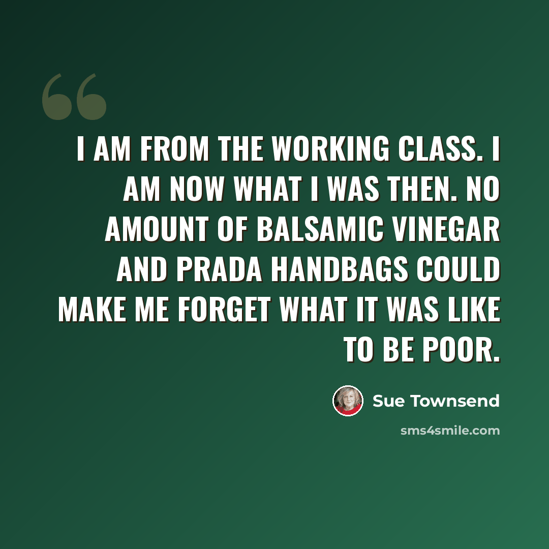 “I am from the working class. I am now what I was then. No amount of balsamic vinegar and Prada handbags could make me forget what it was like to be poor.” quote by Sue Townsend