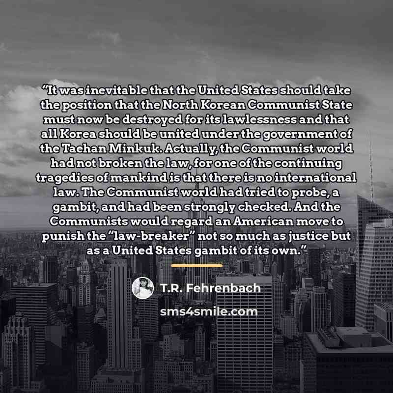 “It was inevitable that the United States should take the position that the North Korean Communist State must now be destroyed for its lawlessness and that all Korea should be united under the government of the Taehan Minkuk. Actually, the Communist world had not broken the law, for one of the…” quote by T.R. Fehrenbach