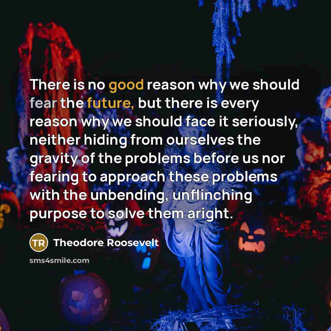 “There is no good reason why we should fear the future, but there is every reason why we should face it seriously, neither hiding from ourselves the gravity of the problems before us nor fearing to approach these problems with the unbending, unflinching purpose to solve them aright.” quote by Theodore Roosevelt