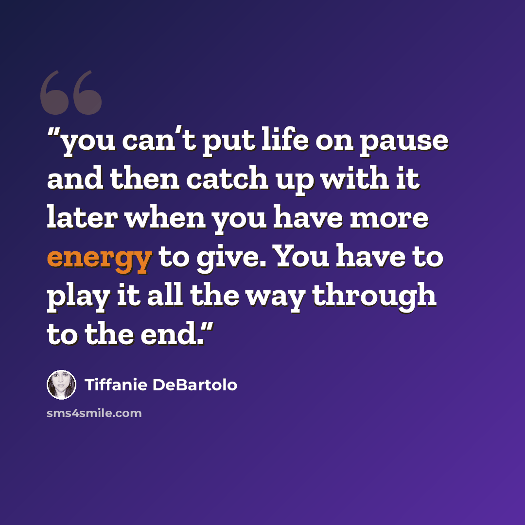 “you can’t put life on pause and then catch up with it later when you have more energy to give. You have to play it all the way through to the end.” quote by Tiffanie DeBartolo