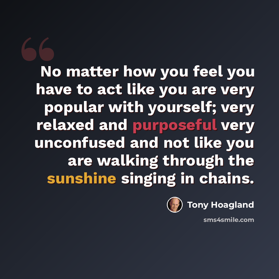 “No matter how you feel you have to act like you are very popular with yourself; very relaxed and purposeful very unconfused and not like you are walking through the sunshine singing in chains.” quote by Tony Hoagland