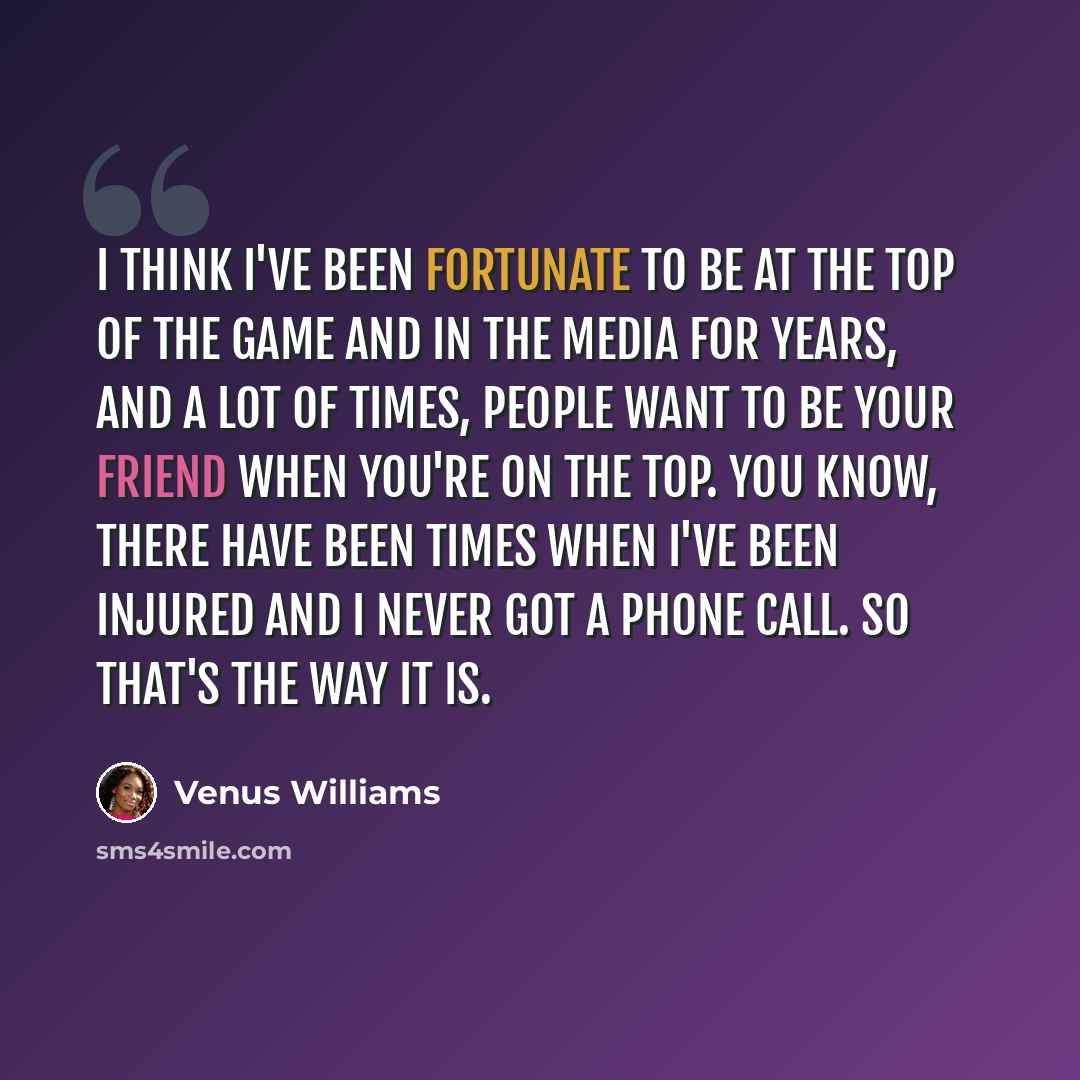 “I think I've been fortunate to be at the top of the game and in the media for years, and a lot of times, people want to be your friend when you're on the top. You know, there have been times when I've been injured and I never got a phone call. So that's the way it is.” quote by Venus Williams