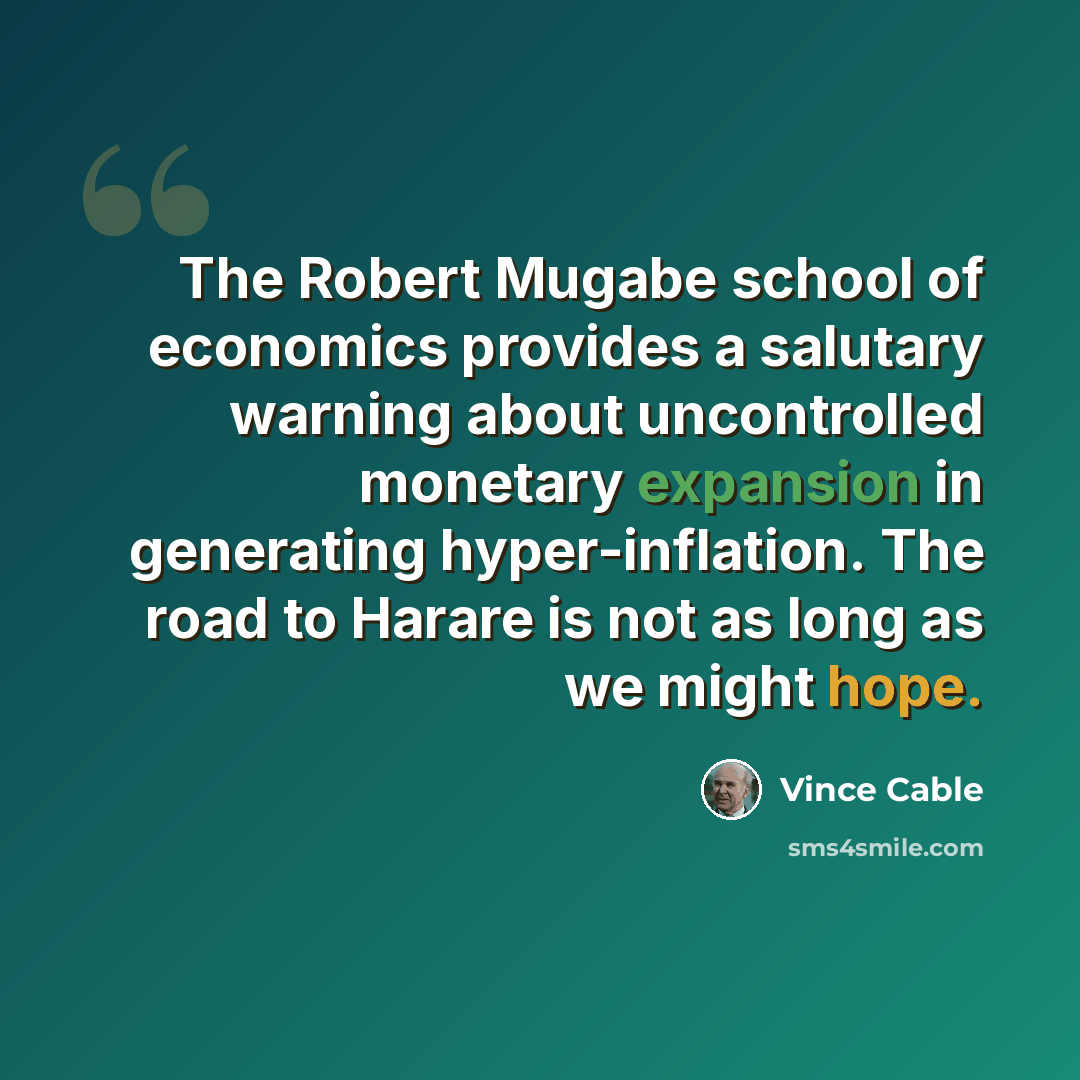 “The Robert Mugabe school of economics provides a salutary warning about uncontrolled monetary expansion in generating hyper-inflation. The road to Harare is not as long as we might hope.” quote by Vince Cable