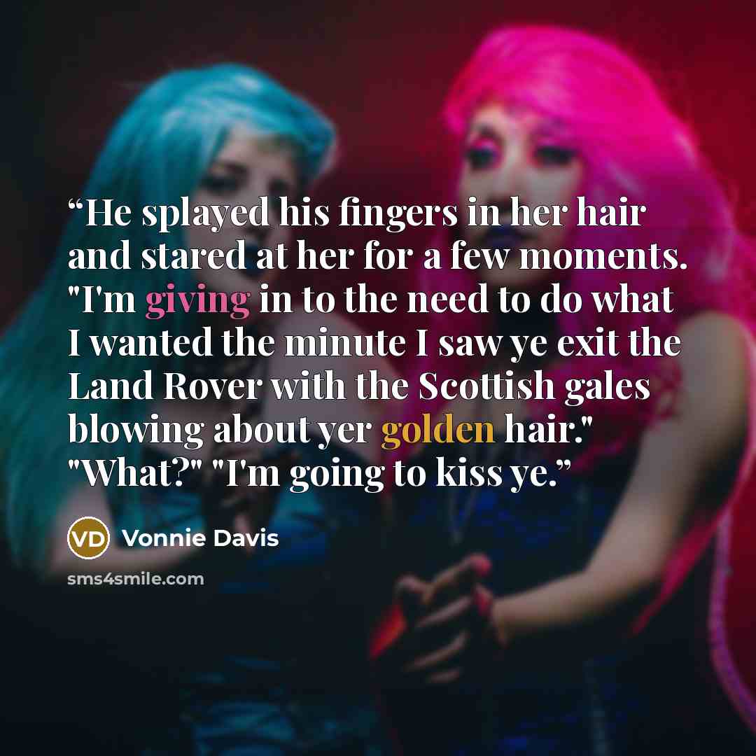 “He splayed his fingers in her hair and stared at her for a few moments. "I'm giving in to the need to do what I wanted the minute I saw ye exit the Land Rover with the Scottish gales blowing about yer golden hair." "What?" "I'm going to kiss ye.” quote by Vonnie Davis
