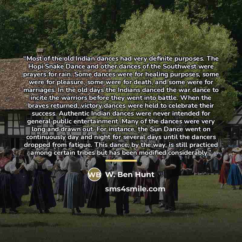 “Most of the old Indian dances had very definite purposes. The Hopi Snake Dance and other dances of the Southwest were prayers for rain. Some dances were for healing purposes, some were for pleasure, some were for death, and some were for marriages. In the old days the Indians danced the war dance…” quote by W. Ben Hunt