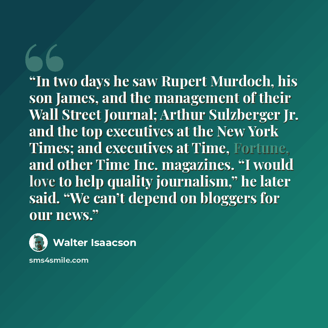 “In two days he saw Rupert Murdoch, his son James, and the management of their Wall Street Journal; Arthur Sulzberger Jr. and the top executives at the New York Times; and executives at Time, Fortune, and other Time Inc. magazines. “I would love to help quality journalism,” he later said. “We can’t…” quote by Walter Isaacson