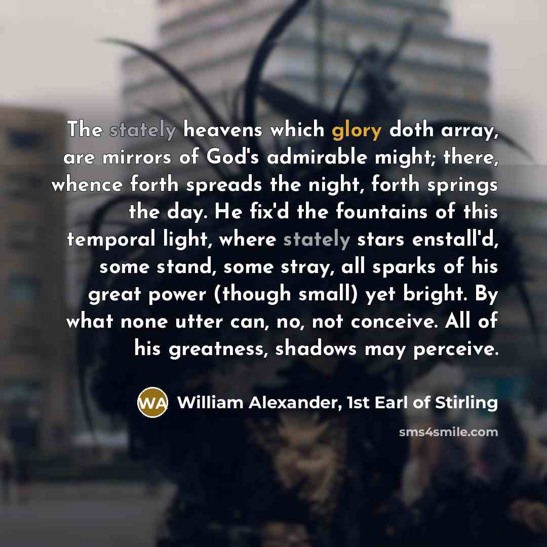“The stately heavens which glory doth array, are mirrors of God's admirable might; there, whence forth spreads the night, forth springs the day. He fix'd the fountains of this temporal light, where stately stars enstall'd, some stand, some stray, all sparks of his great power (though small) yet…” quote by William Alexander, 1st Earl of Stirling