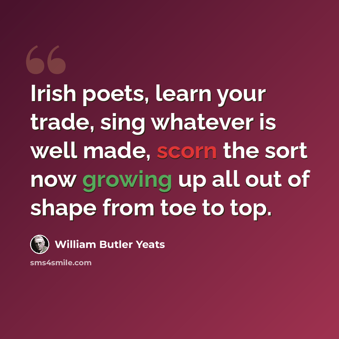 “Irish poets, learn your trade, sing whatever is well made, scorn the sort now growing up all out of shape from toe to top.” quote by William Butler Yeats