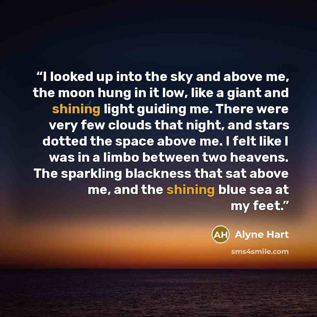 “I looked up into the sky and above me, the moon hung in it low, like a giant and shining light guiding me. There were very few clouds that night, and stars dotted the space above me. I felt like I was in a limbo between two heavens. The sparkling blackness that sat above me, and the shining blue…” quote by Alyne Hart