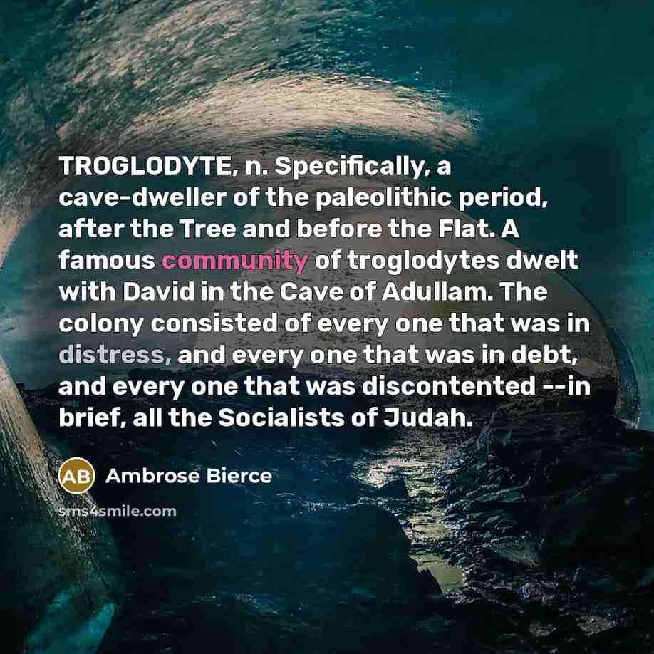 “TROGLODYTE, n. Specifically, a cave-dweller of the paleolithic period, after the Tree and before the Flat. A famous community of troglodytes dwelt with David in the Cave of Adullam. The colony consisted of every one that was in distress, and every one that was in debt, and every one that was…” quote by Ambrose Bierce