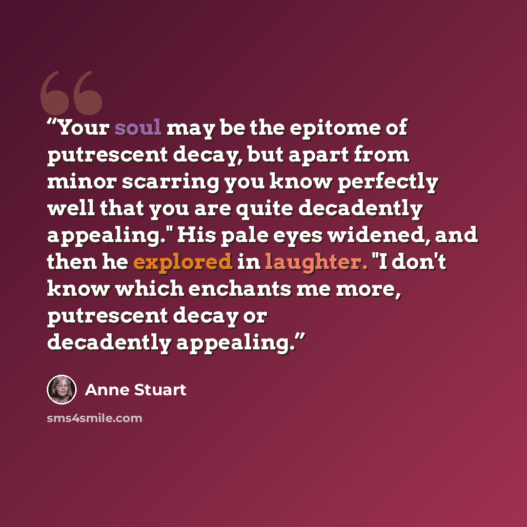 “Your soul may be the epitome of putrescent decay, but apart from minor scarring you know perfectly well that you are quite decadently appealing." His pale eyes widened, and then he explored in laughter. "I don't know which enchants me more, putrescent decay or decadently appealing.” quote by Anne Stuart