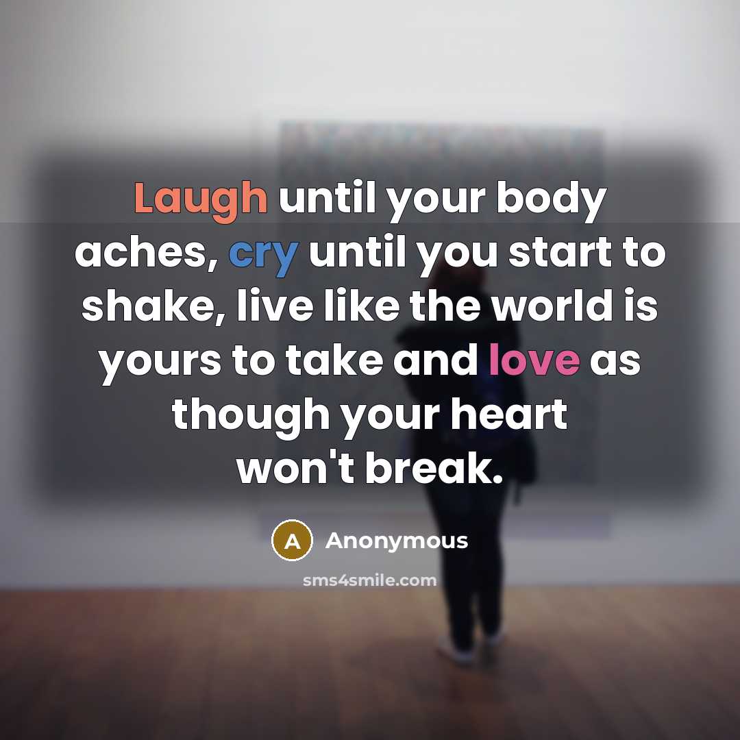 “Laugh until your body aches, cry until you start to shake, live like the world is yours to take and love as though your heart won't break.” quote by Anonymous