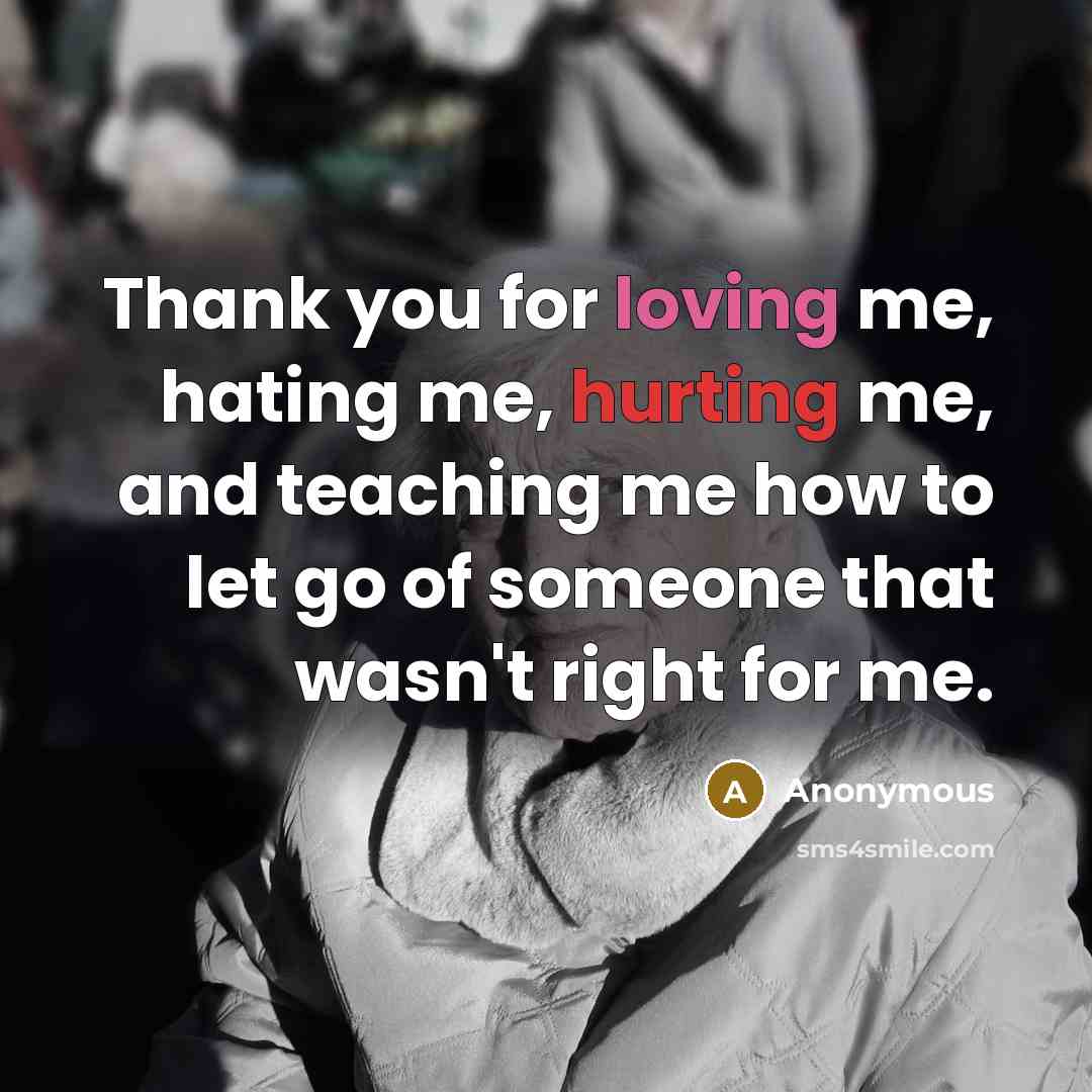 “Thank you for loving me, hating me, hurting me, and teaching me how to let go of someone that wasn't right for me.” quote by Anonymous