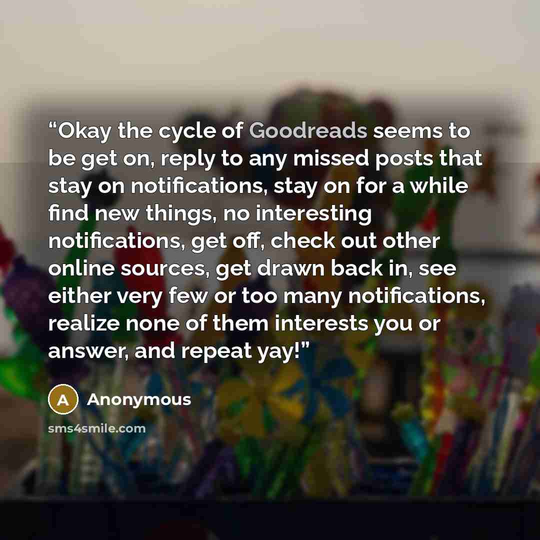 “Okay the cycle of Goodreads seems to be get on, reply to any missed posts that stay on notifications, stay on for a while find new things, no interesting notifications, get off, check out other online sources, get drawn back in, see either very few or too many notifications, realize none of them…” quote by Anonymous