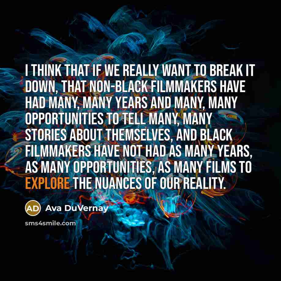 “I think that if we really want to break it down, that non-black filmmakers have had many, many years and many, many opportunities to tell many, many stories about themselves, and black filmmakers have not had as many years, as many opportunities, as many films to explore the nuances of our reality.” quote by Ava DuVernay