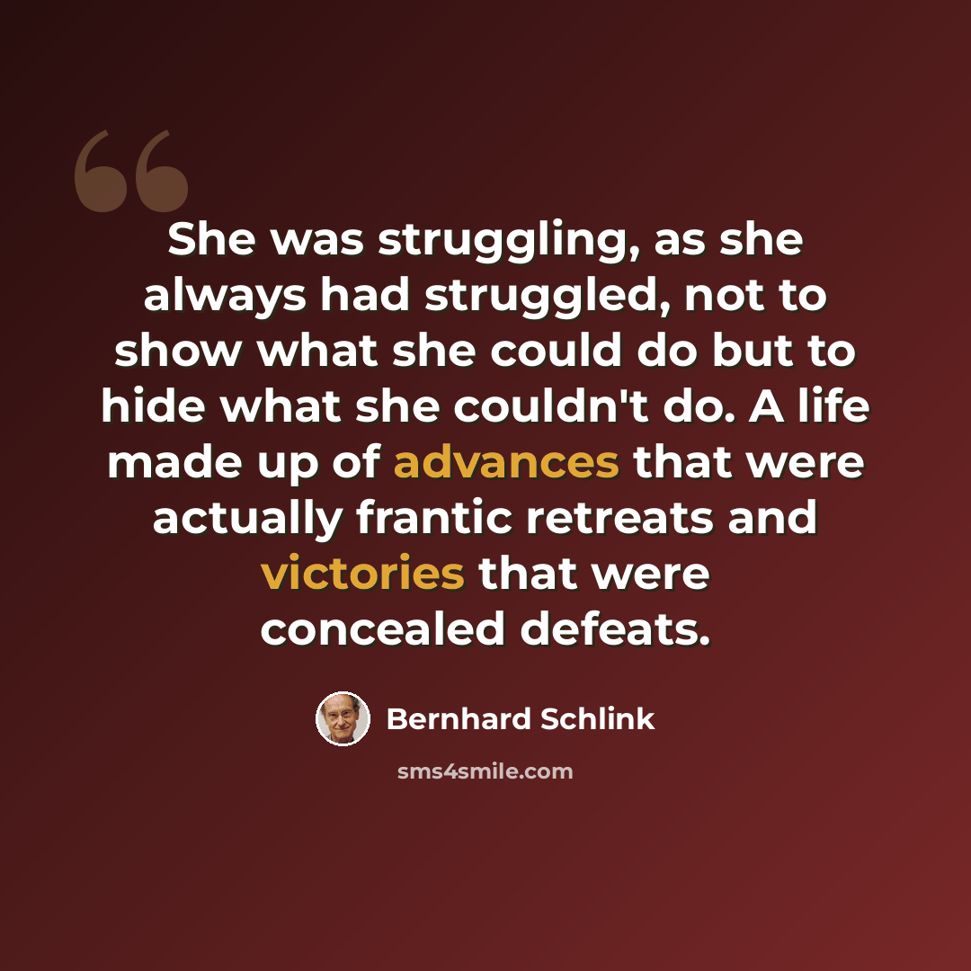 “She was struggling, as she always had struggled, not to show what she could do but to hide what she couldn't do. A life made up of advances that were actually frantic retreats and victories that were concealed defeats.” quote by Bernhard Schlink