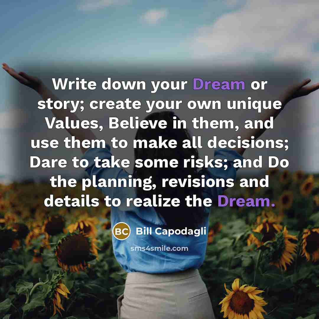 “Write down your Dream or story; create your own unique Values, Believe in them, and use them to make all decisions; Dare to take some risks; and Do the planning, revisions and details to realize the Dream.” quote by Bill Capodagli