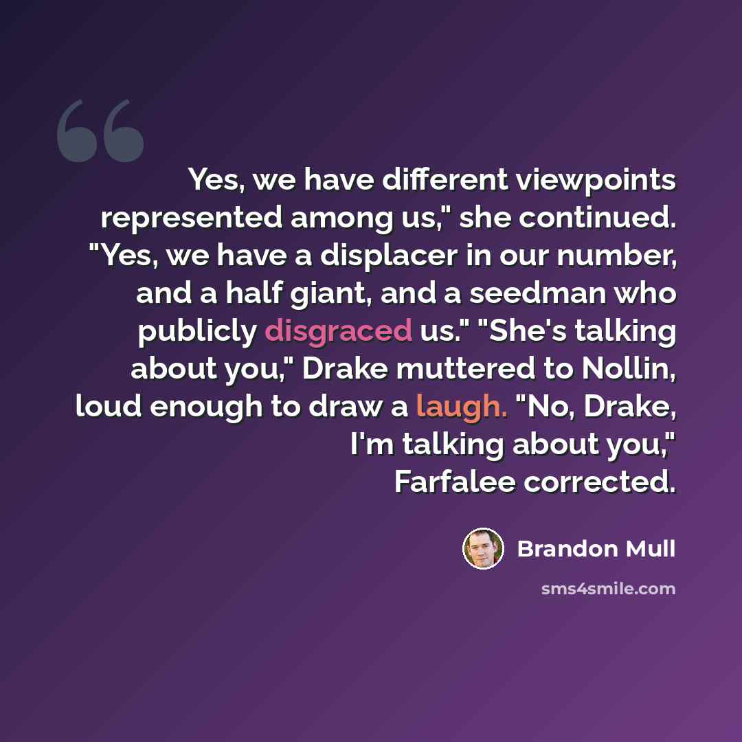“Yes, we have different viewpoints represented among us," she continued. "Yes, we have a displacer in our number, and a half giant, and a seedman who publicly disgraced us." "She's talking about you," Drake muttered to Nollin, loud enough to draw a laugh. "No, Drake, I'm talking about you,"…” quote by Brandon Mull