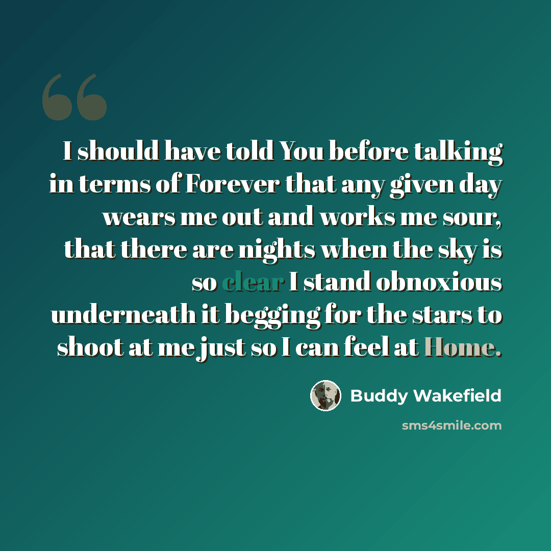 “I should have told You before talking in terms of Forever that any given day wears me out and works me sour, that there are nights when the sky is so clear I stand obnoxious underneath it begging for the stars to shoot at me just so I can feel at Home.” quote by Buddy Wakefield