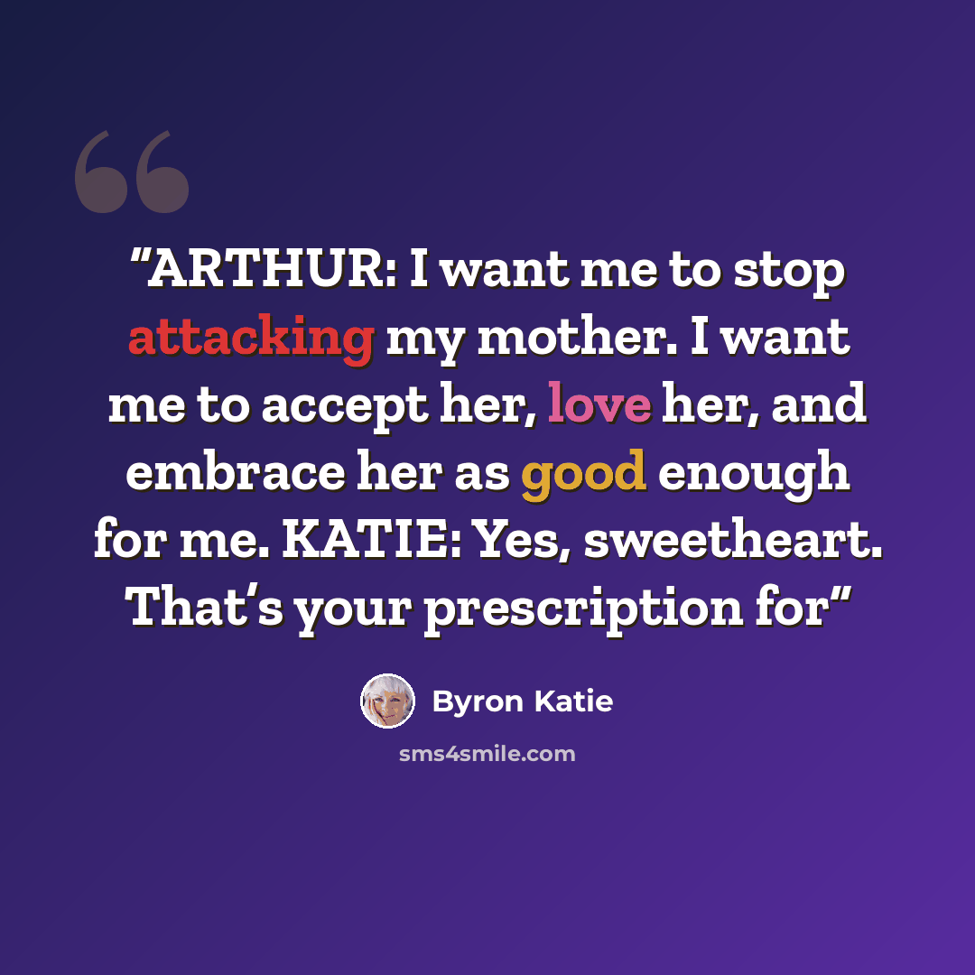 “ARTHUR: I want me to stop attacking my mother. I want me to accept her, love her, and embrace her as good enough for me. KATIE: Yes, sweetheart. That’s your prescription for” quote by Byron Katie