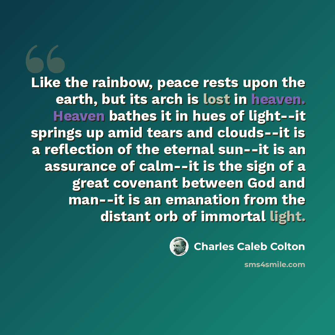 “Like the rainbow, peace rests upon the earth, but its arch is lost in heaven. Heaven bathes it in hues of light--it springs up amid tears and clouds--it is a reflection of the eternal sun--it is an assurance of calm--it is the sign of a great covenant between God and man--it is an emanation from…” quote by Charles Caleb Colton