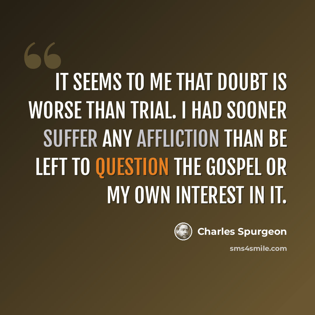 “It seems to me that doubt is worse than trial. I had sooner suffer any affliction than be left to question the gospel or my own interest in it.” quote by Charles Spurgeon