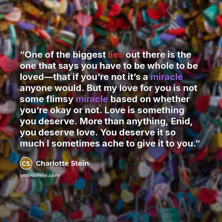 “One of the biggest lies out there is the one that says you have to be whole to be loved—that if you’re not it’s a miracle anyone would. But my love for you is not some flimsy miracle based on whether you’re okay or not. Love is something you deserve. More than anything, Enid, you deserve love. You…” quote by Charlotte Stein