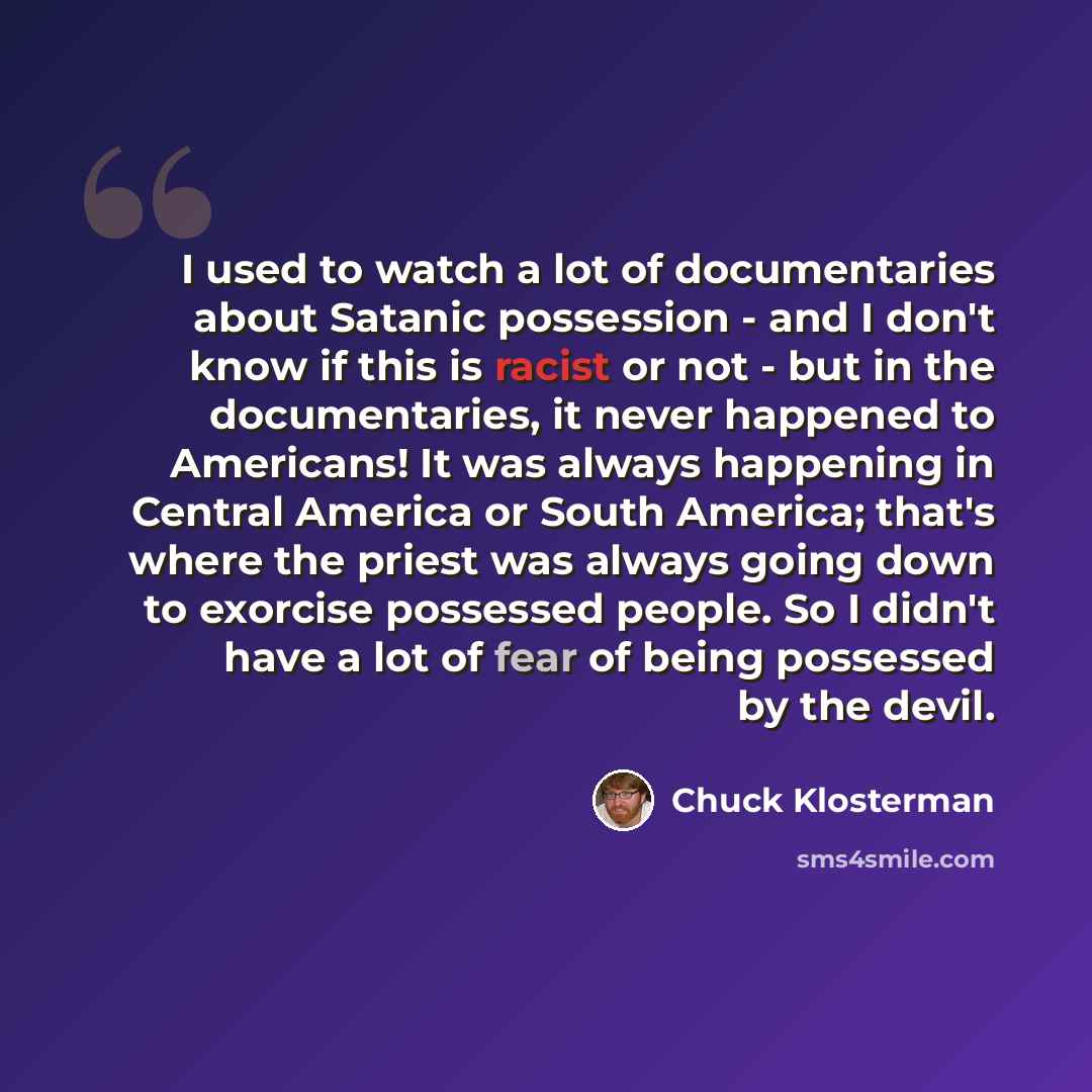 “I used to watch a lot of documentaries about Satanic possession - and I don't know if this is racist or not - but in the documentaries, it never happened to Americans! It was always happening in Central America or South America; that's where the priest was always going down to exorcise possessed…” quote by Chuck Klosterman