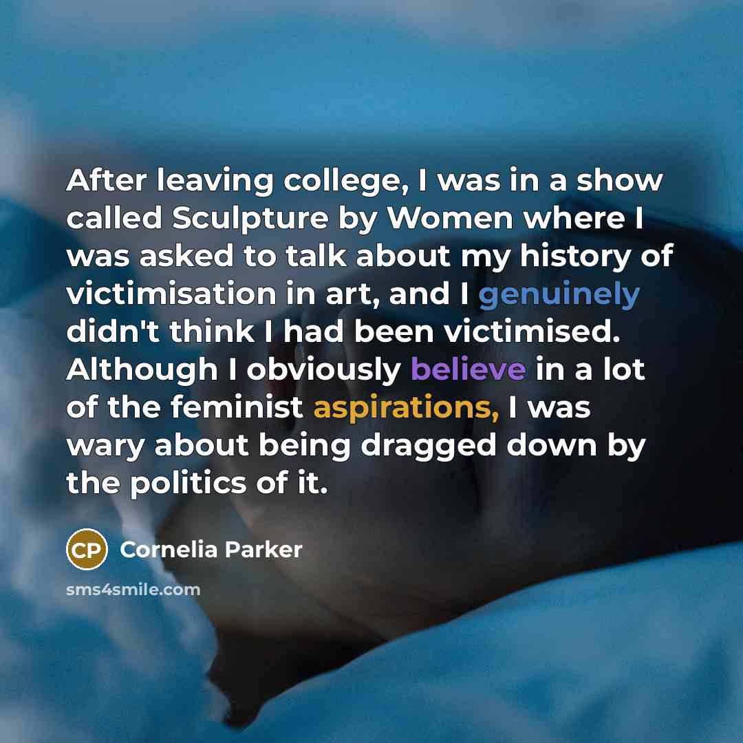 “After leaving college, I was in a show called Sculpture by Women where I was asked to talk about my history of victimisation in art, and I genuinely didn't think I had been victimised. Although I obviously believe in a lot of the feminist aspirations, I was wary about being dragged down by the…” quote by Cornelia Parker