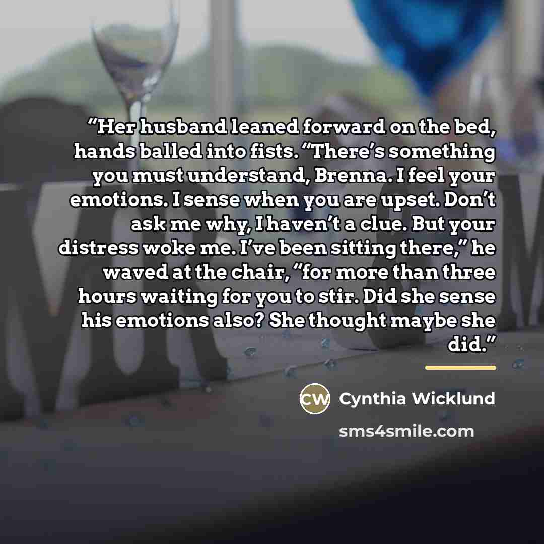 “Her husband leaned forward on the bed, hands balled into fists. “There’s something you must understand, Brenna. I feel your emotions. I sense when you are upset. Don’t ask me why, I haven’t a clue. But your distress woke me. I’ve been sitting there,” he waved at the chair, “for more than three…” quote by Cynthia Wicklund