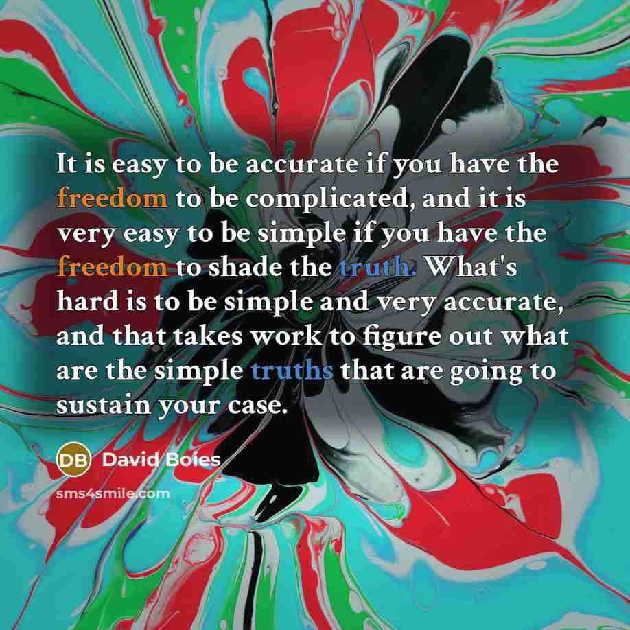 “It is easy to be accurate if you have the freedom to be complicated, and it is very easy to be simple if you have the freedom to shade the truth. What's hard is to be simple and very accurate, and that takes work to figure out what are the simple truths that are going to sustain your case.” quote by David Boies