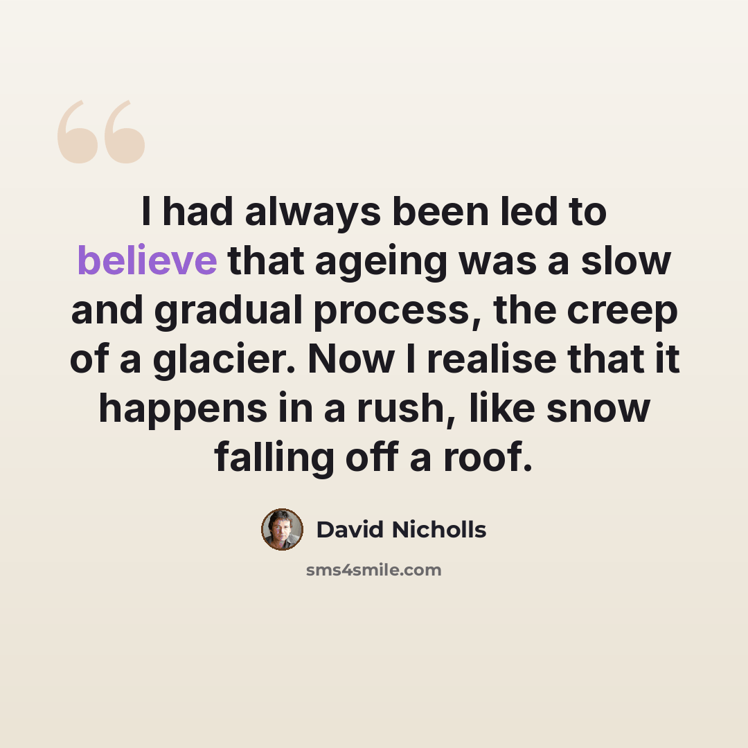 “I had always been led to believe that ageing was a slow and gradual process, the creep of a glacier. Now I realise that it happens in a rush, like snow falling off a roof.” quote by David Nicholls
