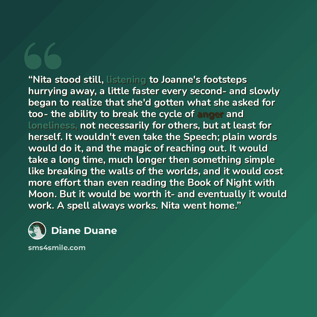 “Nita stood still, listening to Joanne's footsteps hurrying away, a little faster every second- and slowly began to realize that she'd gotten what she asked for too- the ability to break the cycle of anger and loneliness, not necessarily for others, but at least for herself. It wouldn't even take…” quote by Diane Duane