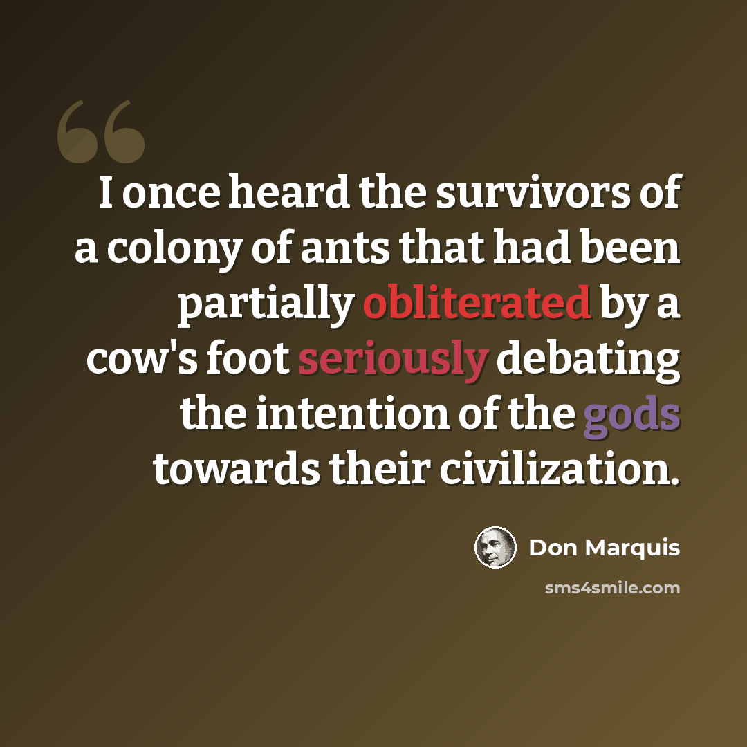 “I once heard the survivors of a colony of ants that had been partially obliterated by a cow's foot seriously debating the intention of the gods towards their civilization.” quote by Don Marquis