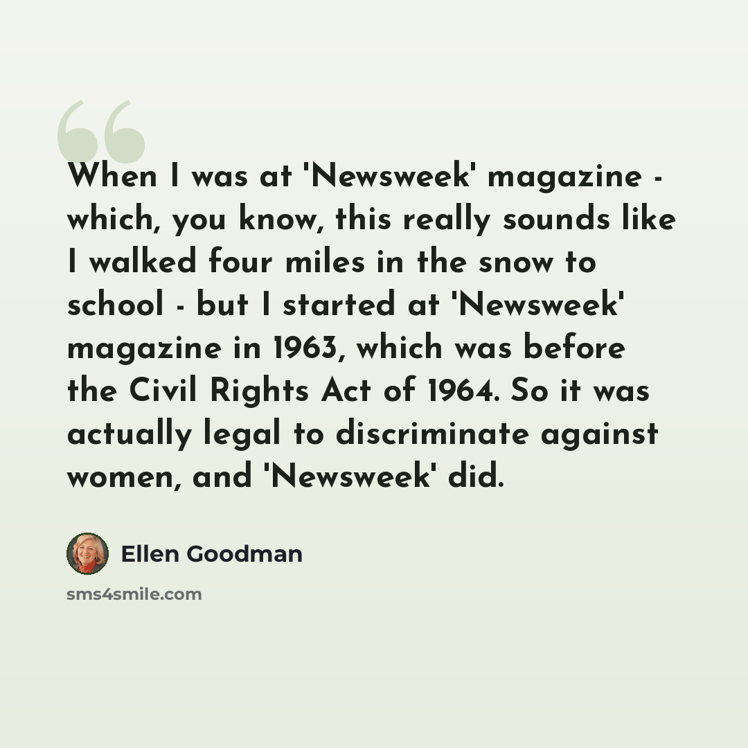 “When I was at 'Newsweek' magazine - which, you know, this really sounds like I walked four miles in the snow to school - but I started at 'Newsweek' magazine in 1963, which was before the Civil Rights Act of 1964. So it was actually legal to discriminate against women, and 'Newsweek' did.” quote by Ellen Goodman