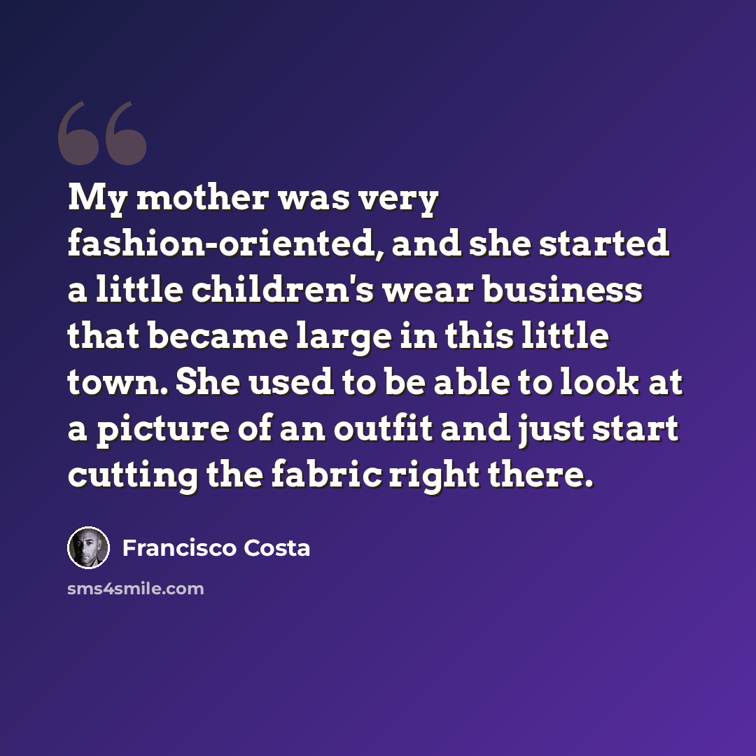 “My mother was very fashion-oriented, and she started a little children's wear business that became large in this little town. She used to be able to look at a picture of an outfit and just start cutting the fabric right there.” quote by Francisco Costa