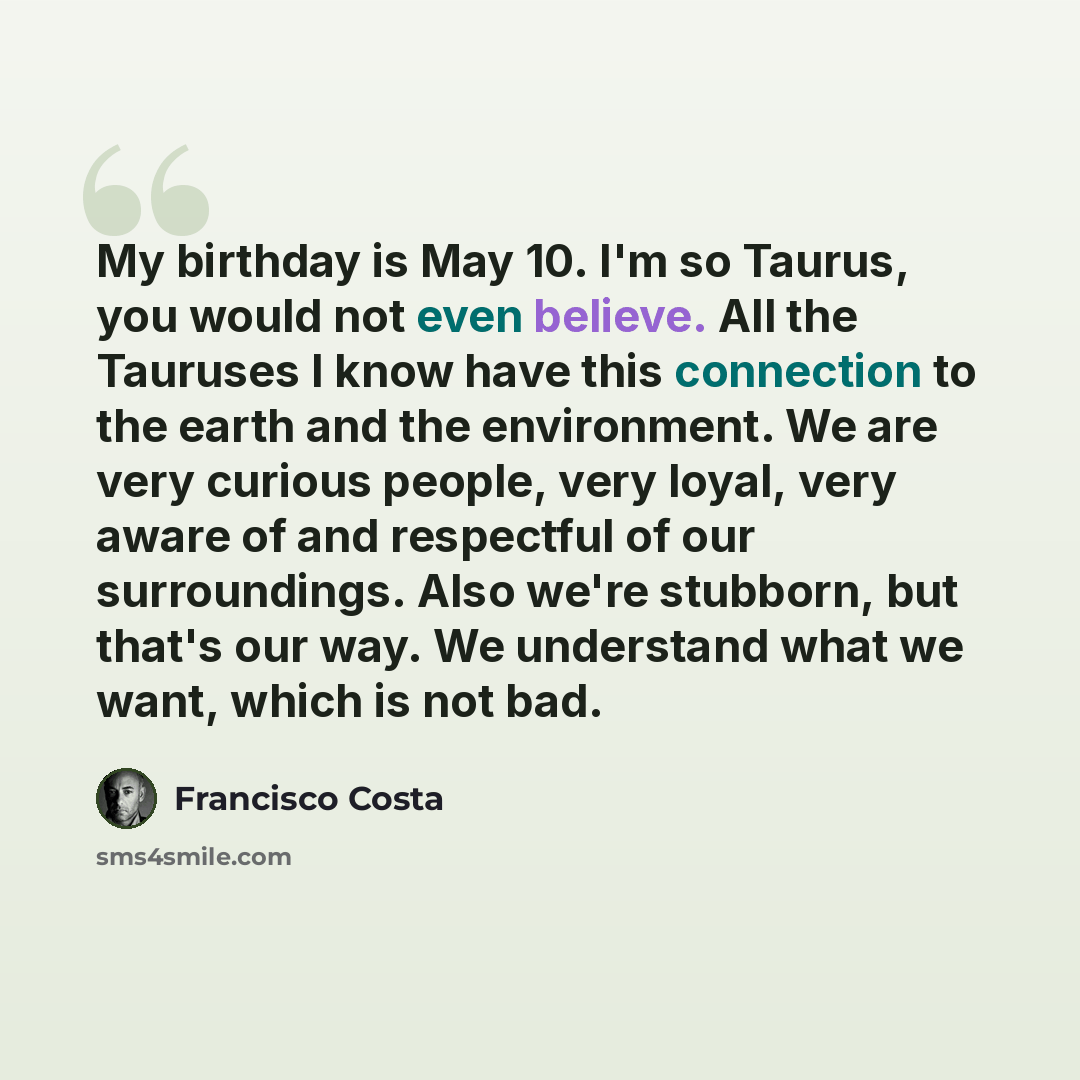 “My birthday is May 10. I'm so Taurus, you would not even believe. All the Tauruses I know have this connection to the earth and the environment. We are very curious people, very loyal, very aware of and respectful of our surroundings. Also we're stubborn, but that's our way. We understand what we…” quote by Francisco Costa