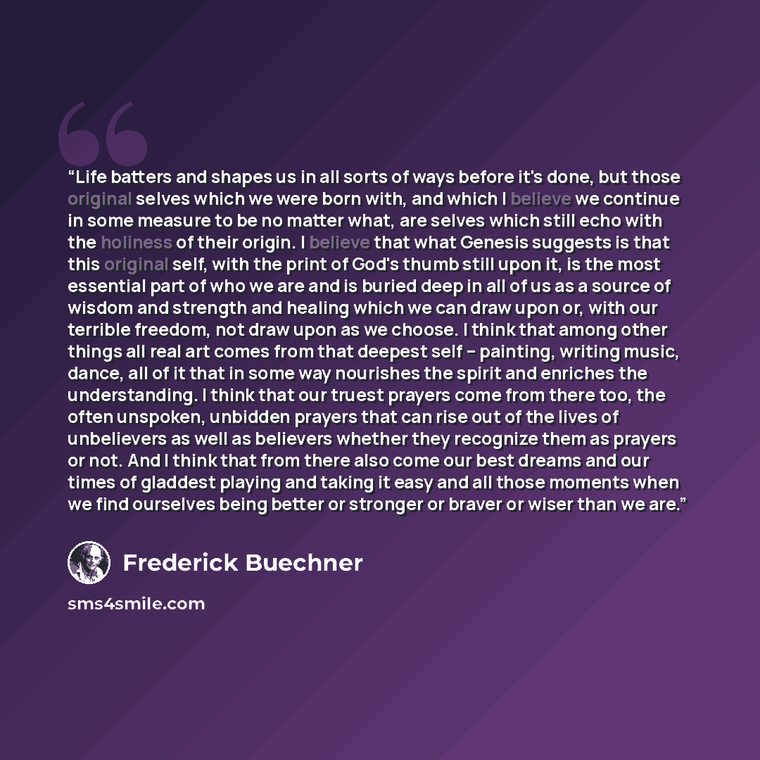 “Life batters and shapes us in all sorts of ways before it's done, but those original selves which we were born with, and which I believe we continue in some measure to be no matter what, are selves which still echo with the holiness of their origin. I believe that what Genesis suggests is that…” quote by Frederick Buechner