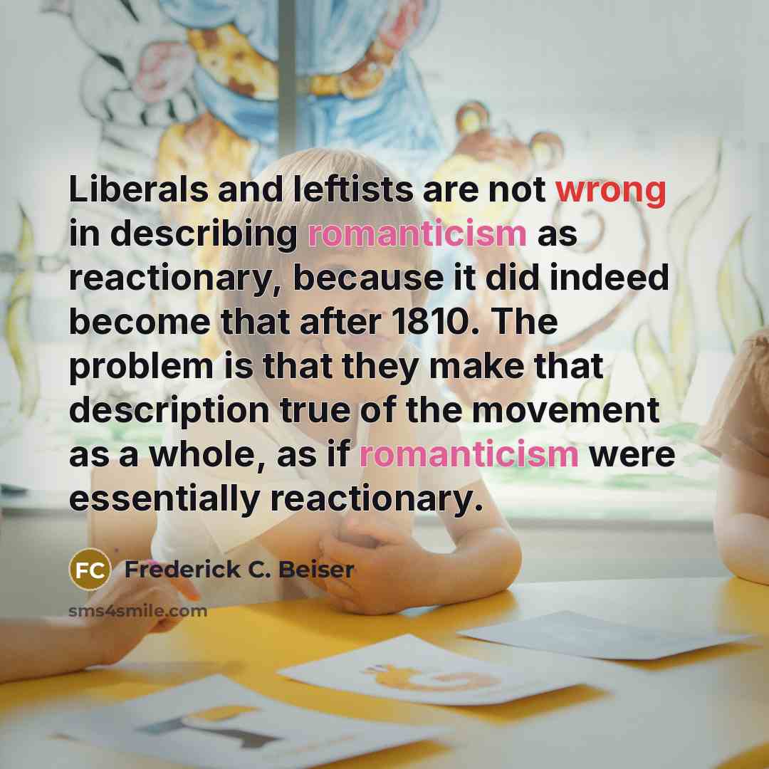 “Liberals and leftists are not wrong in describing romanticism as reactionary, because it did indeed become that after 1810. The problem is that they make that description true of the movement as a whole, as if romanticism were essentially reactionary.” quote by Frederick C. Beiser