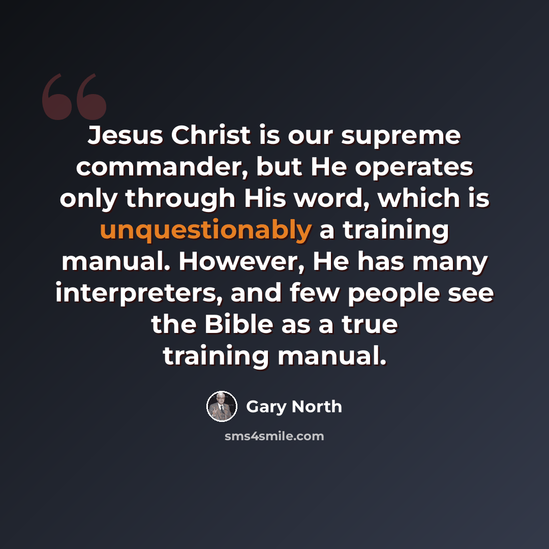 “Jesus Christ is our supreme commander, but He operates only through His word, which is unquestionably a training manual. However, He has many interpreters, and few people see the Bible as a true training manual.” quote by Gary North