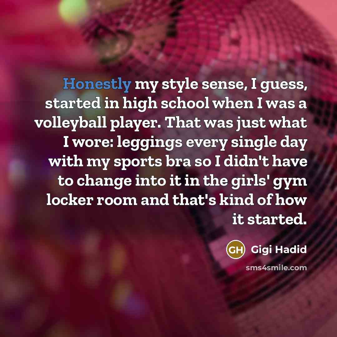 “Honestly my style sense, I guess, started in high school when I was a volleyball player. That was just what I wore: leggings every single day with my sports bra so I didn't have to change into it in the girls' gym locker room and that's kind of how it started.” quote by Gigi Hadid