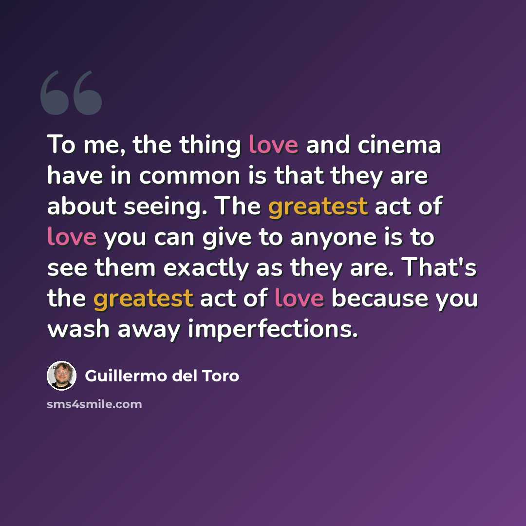 “To me, the thing love and cinema have in common is that they are about seeing. The greatest act of love you can give to anyone is to see them exactly as they are. That's the greatest act of love because you wash away imperfections.” quote by Guillermo del Toro