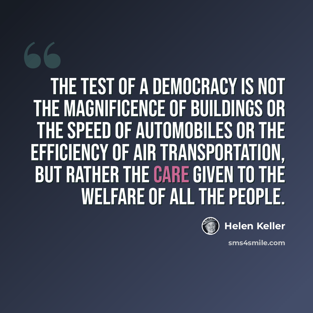 “The test of a democracy is not the magnificence of buildings or the speed of automobiles or the efficiency of air transportation, but rather the care given to the welfare of all the people.” quote by Helen Keller
